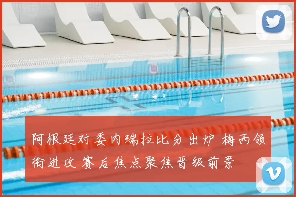 阿根廷对委内瑞拉比分出炉 梅西领衔进攻 赛后焦点聚焦晋级前景