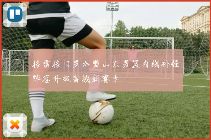 格雷格门罗加盟山东男篮内线补强阵容升级备战新赛季