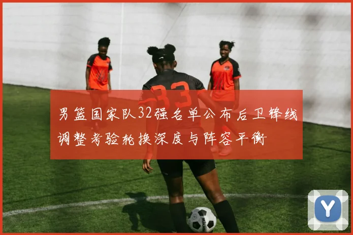 男篮国家队32强名单公布后卫锋线调整考验轮换深度与阵容平衡