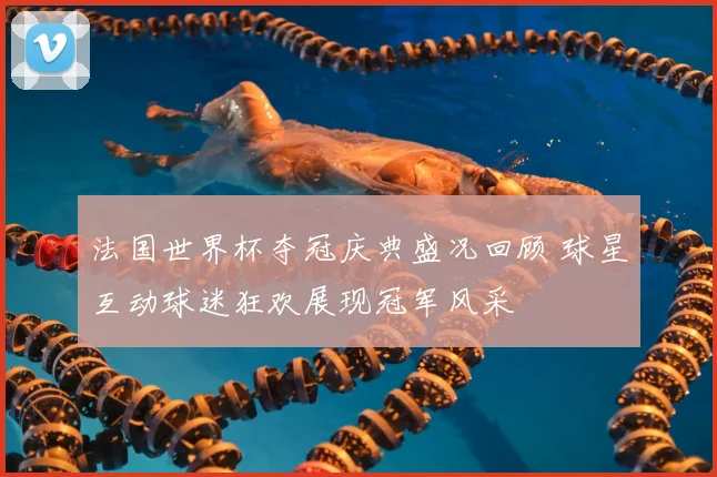 法国世界杯夺冠庆典盛况回顾 球星互动球迷狂欢展现冠军风采