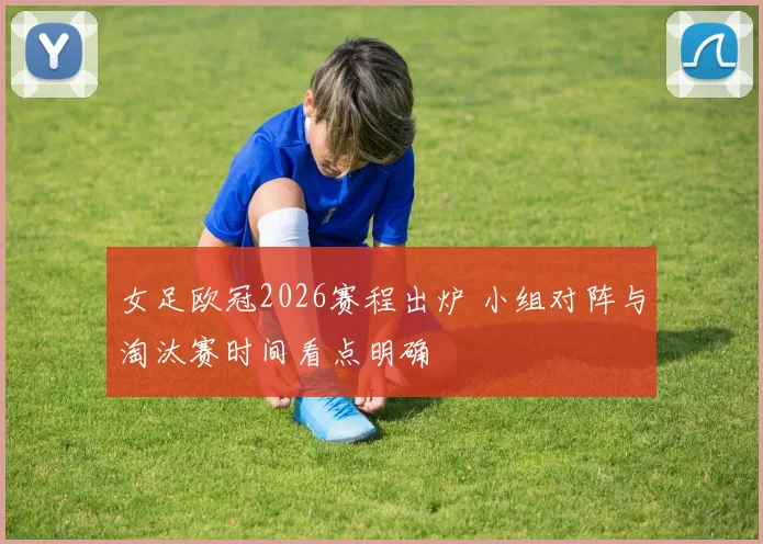 女足欧冠2026赛程出炉 小组对阵与淘汰赛时间看点明确