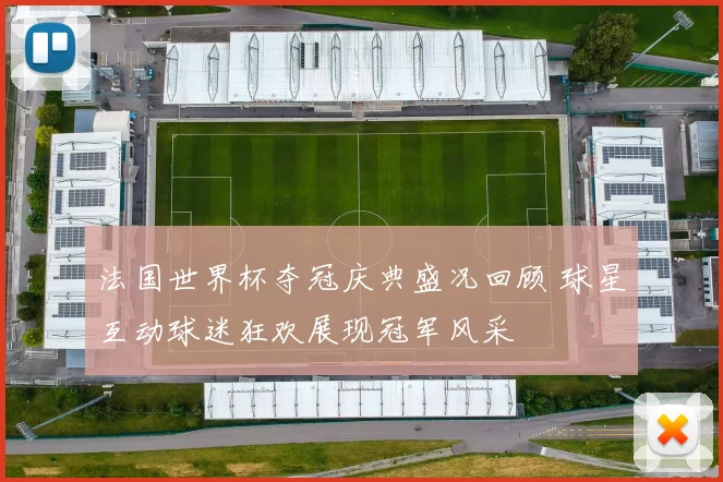 法国世界杯夺冠庆典盛况回顾 球星互动球迷狂欢展现冠军风采