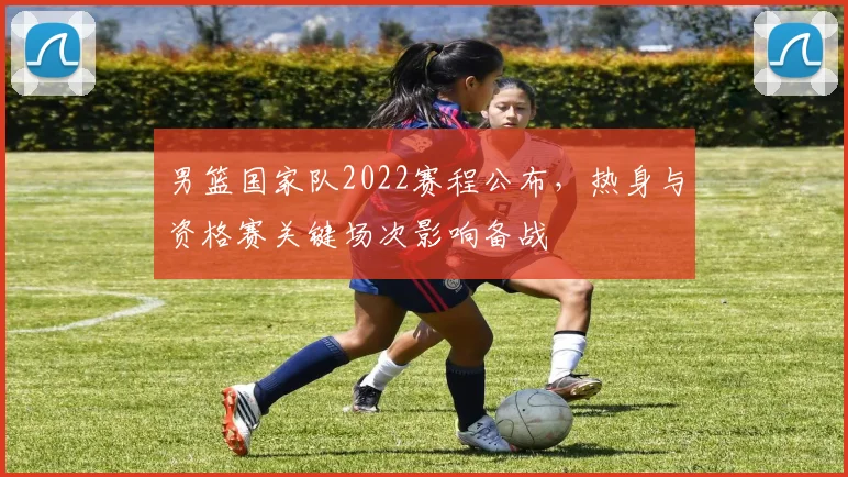 男篮国家队2022赛程公布，热身与资格赛关键场次影响备战