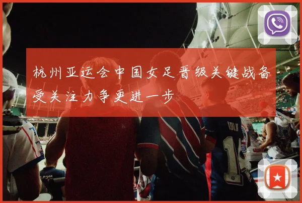 杭州亚运会中国女足晋级关键战备受关注力争更进一步