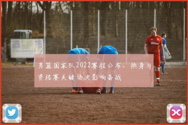 男篮国家队2022赛程公布，热身与资格赛关键场次影响备战