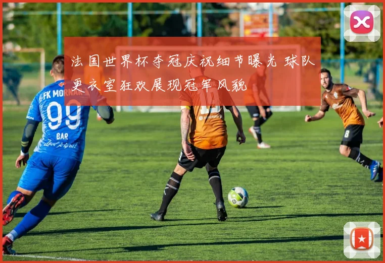 法国世界杯夺冠庆祝细节曝光 球队更衣室狂欢展现冠军风貌