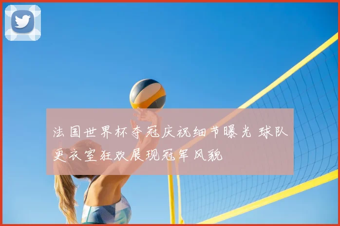 法国世界杯夺冠庆祝细节曝光 球队更衣室狂欢展现冠军风貌