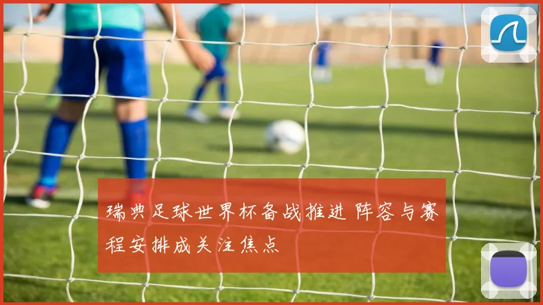 瑞典足球世界杯备战推进 阵容与赛程安排成关注焦点