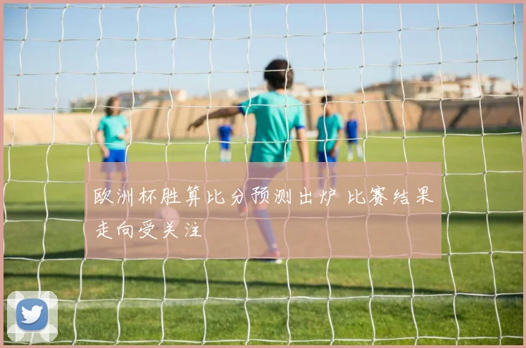 欧洲杯胜算比分预测出炉 比赛结果走向受关注