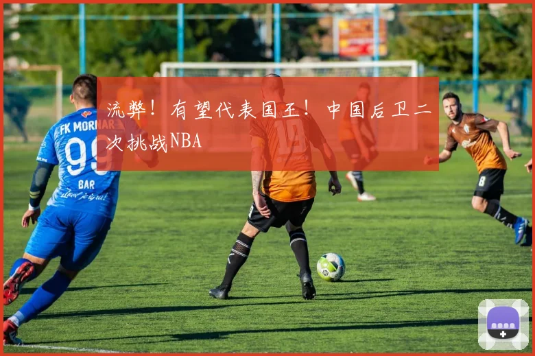 流弊!有望代表国王!中国后卫二次挑战NBA