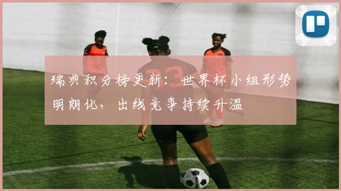 瑞典积分榜更新:世界杯小组形势明朗化,出线竞争持续升温